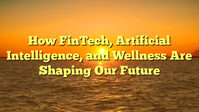 How FinTech, Artificial Intelligence, and Wellness Are Shaping Our Future