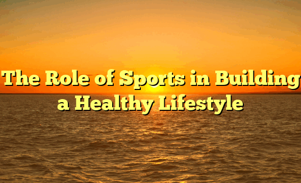 The Role of Sports in Building a Healthy Lifestyle
