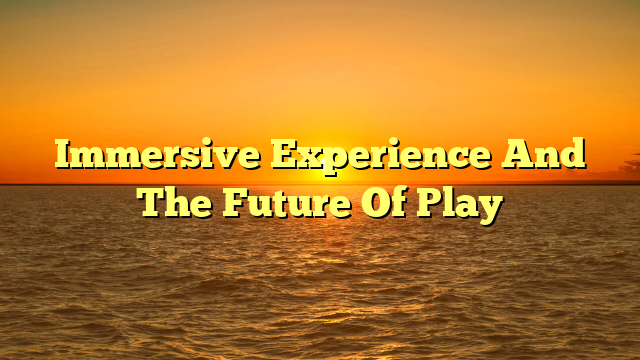 Immersive Experience And The Future Of Play