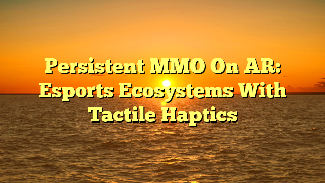 Persistent MMO On AR: Esports Ecosystems With Tactile Haptics