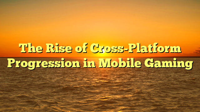 The Rise of Cross-Platform Progression in Mobile Gaming