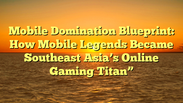 Mobile Domination Blueprint: How Mobile Legends Became Southeast Asia’s Online Gaming Titan”