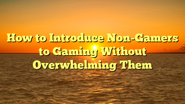 How to Introduce Non-Gamers to Gaming Without Overwhelming Them