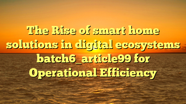 The Rise of smart home solutions in digital ecosystems batch6_article99 for Operational Efficiency